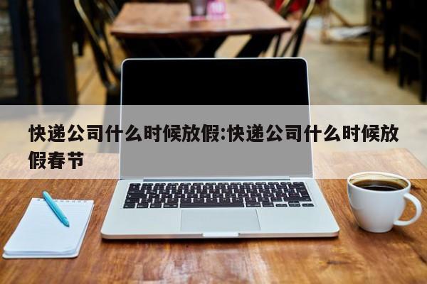 快递公司什么时候放假:快递公司什么时候放假春节