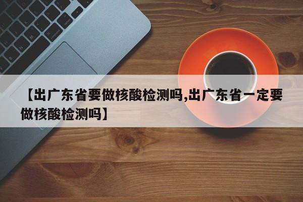 【出广东省要做核酸检测吗,出广东省一定要做核酸检测吗】