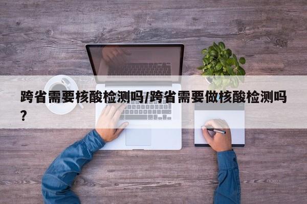 跨省需要核酸检测吗/跨省需要做核酸检测吗?