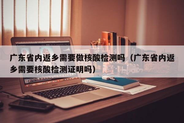 广东省内返乡需要做核酸检测吗(广东省内返乡需要核酸检测证明吗)