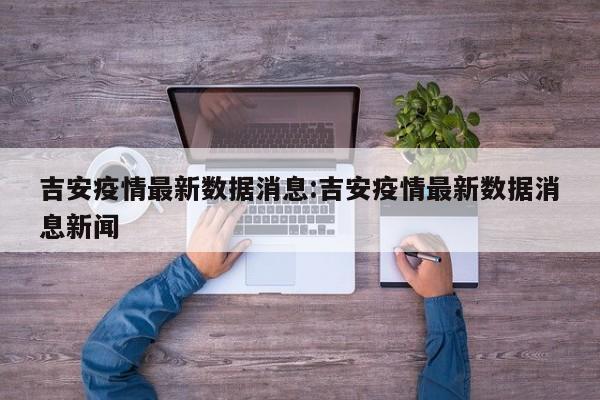 吉安疫情最新数据消息:吉安疫情最新数据消息新闻