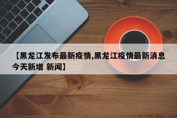 【黑龙江发布最新疫情,黑龙江疫情最新消息今天新增 新闻】