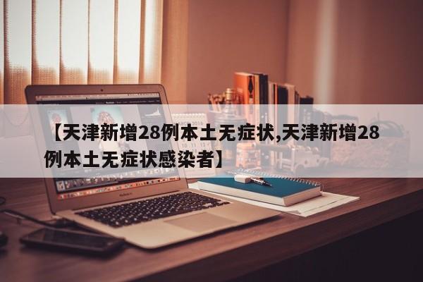【天津新增28例本土无症状,天津新增28例本土无症状感染者】