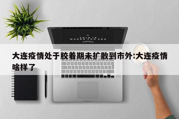 大连疫情处于胶着期未扩散到市外:大连疫情啥样了
