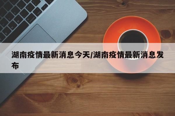 湖南疫情最新消息今天/湖南疫情最新消息发布