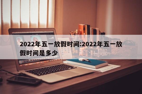 2022年五一放假时间:2022年五一放假时间是多少