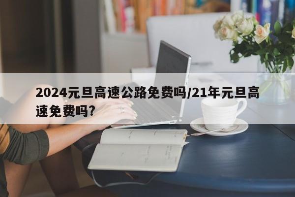 2024元旦高速公路免费吗/21年元旦高速免费吗?