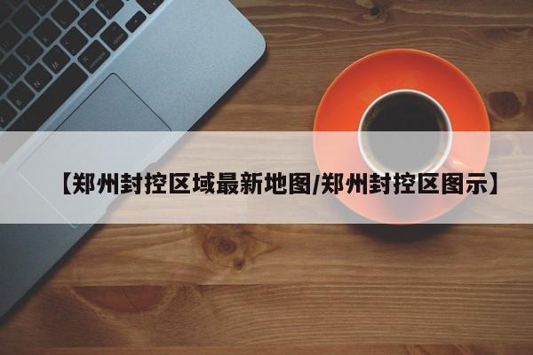 【郑州封控区域最新地图/郑州封控区图示】
