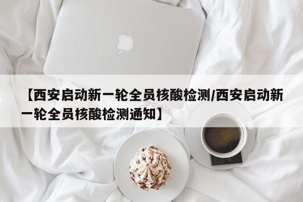 【西安启动新一轮全员核酸检测/西安启动新一轮全员核酸检测通知】