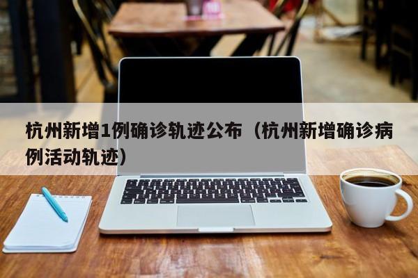 杭州新增1例确诊轨迹公布(杭州新增确诊病例活动轨迹)