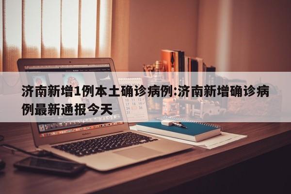 济南新增1例本土确诊病例:济南新增确诊病例最新通报今天