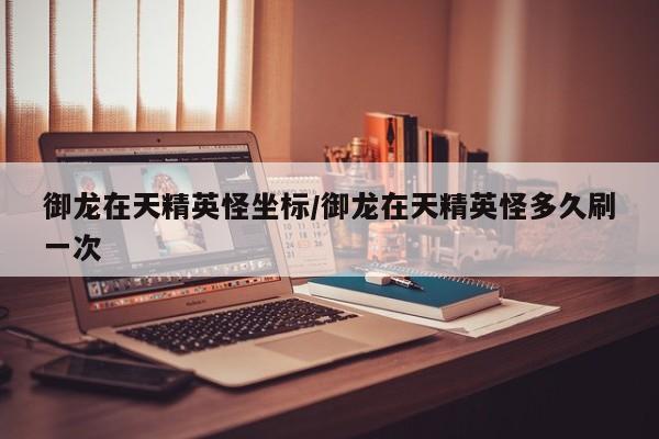 御龙在天精英怪坐标/御龙在天精英怪多久刷一次