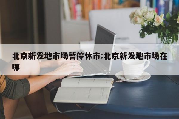 北京新发地市场暂停休市:北京新发地市场在哪