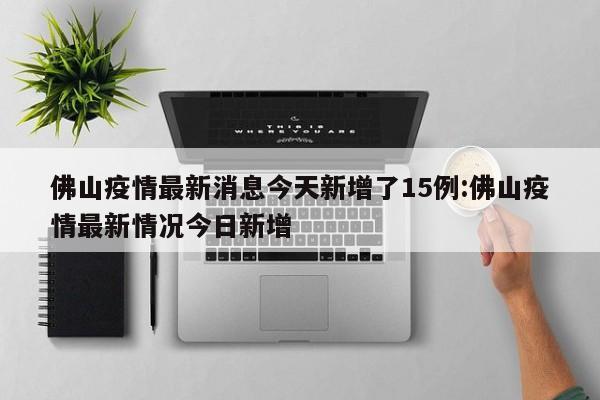佛山疫情最新消息今天新增了15例:佛山疫情最新情况今日新增