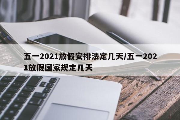五一2021放假安排法定几天/五一2021放假国家规定几天