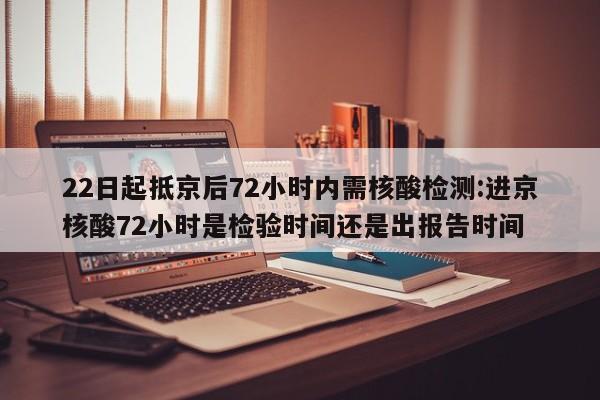 22日起抵京后72小时内需核酸检测:进京核酸72小时是检验时间还是出报告时间