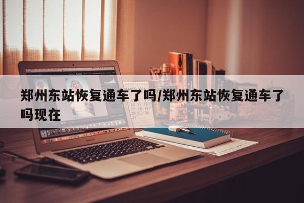 郑州东站恢复通车了吗/郑州东站恢复通车了吗现在