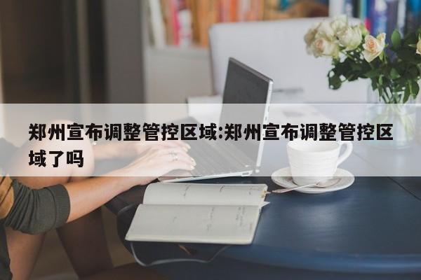 郑州宣布调整管控区域:郑州宣布调整管控区域了吗
