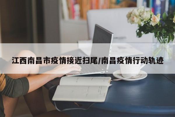江西南昌市疫情接近扫尾/南昌疫情行动轨迹