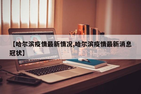 【哈尔滨疫情最新情况,哈尔滨疫情最新消息冠状】