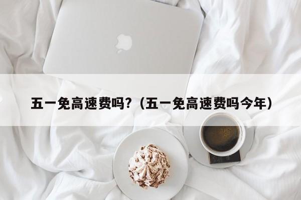 五一免高速费吗?(五一免高速费吗今年)