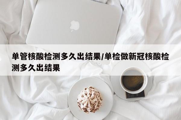 单管核酸检测多久出结果/单检做新冠核酸检测多久出结果