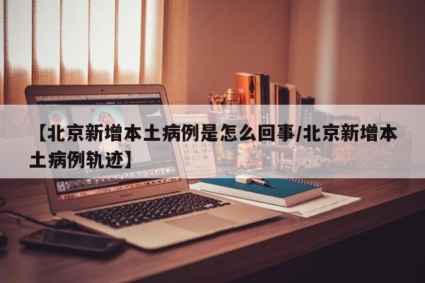 【北京新增本土病例是怎么回事/北京新增本土病例轨迹】