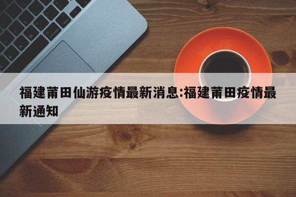 福建莆田仙游疫情最新消息:福建莆田疫情最新通知