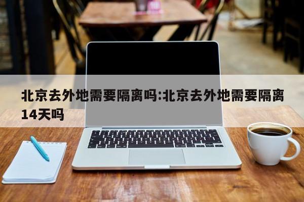 北京去外地需要隔离吗:北京去外地需要隔离14天吗