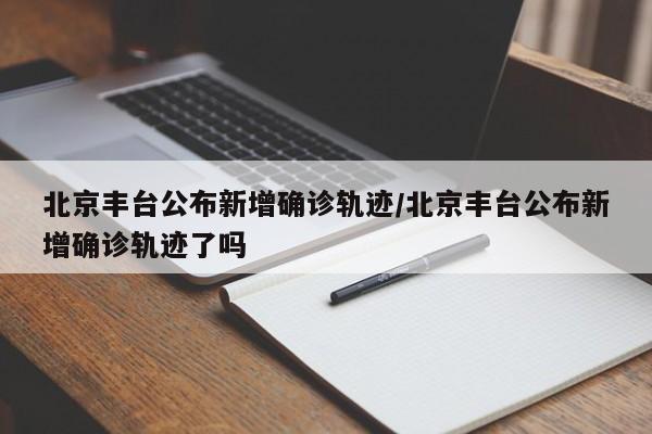 北京丰台公布新增确诊轨迹/北京丰台公布新增确诊轨迹了吗