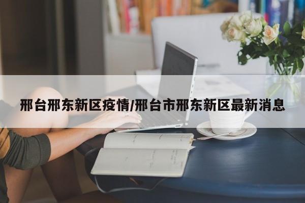 邢台邢东新区疫情/邢台市邢东新区最新消息
