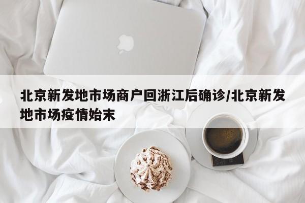 北京新发地市场商户回浙江后确诊/北京新发地市场疫情始末