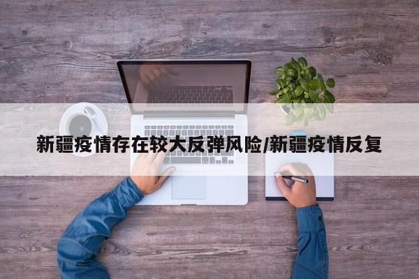 新疆疫情存在较大反弹风险/新疆疫情反复