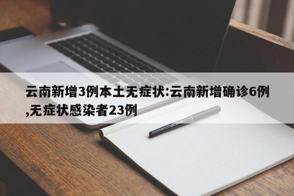云南新增3例本土无症状:云南新增确诊6例,无症状感染者23例