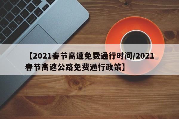 【2021春节高速免费通行时间/2021春节高速公路免费通行政策】