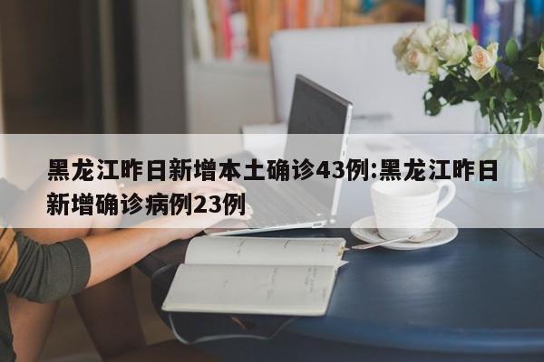 黑龙江昨日新增本土确诊43例:黑龙江昨日新增确诊病例23例