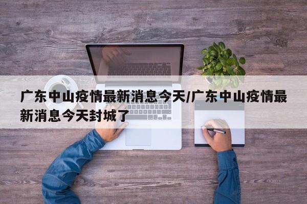 广东中山疫情最新消息今天/广东中山疫情最新消息今天封城了