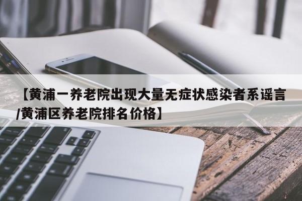 【黄浦一养老院出现大量无症状感染者系谣言/黄浦区养老院排名价格】