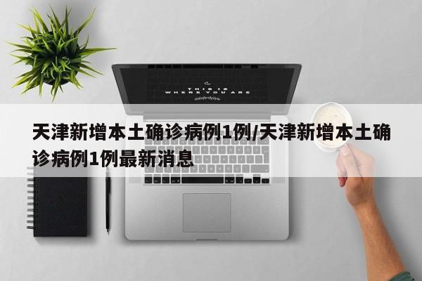 天津新增本土确诊病例1例/天津新增本土确诊病例1例最新消息