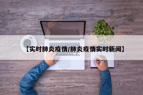 【实时肺炎疫情/肺炎疫情实时新闻】