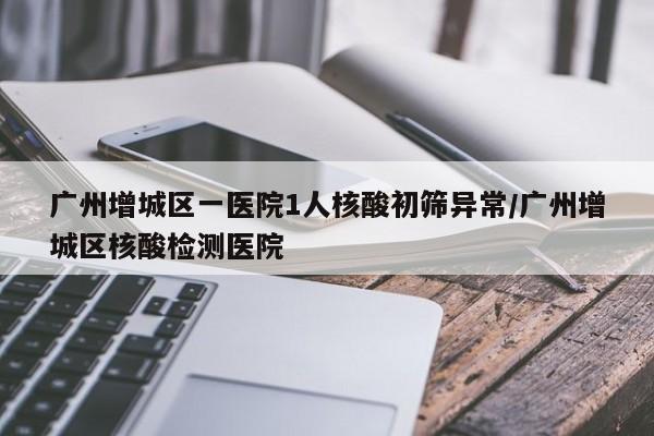 广州增城区一医院1人核酸初筛异常/广州增城区核酸检测医院