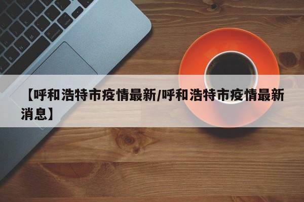 【呼和浩特市疫情最新/呼和浩特市疫情最新消息】