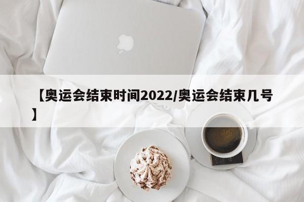 【奥运会结束时间2022/奥运会结束几号】