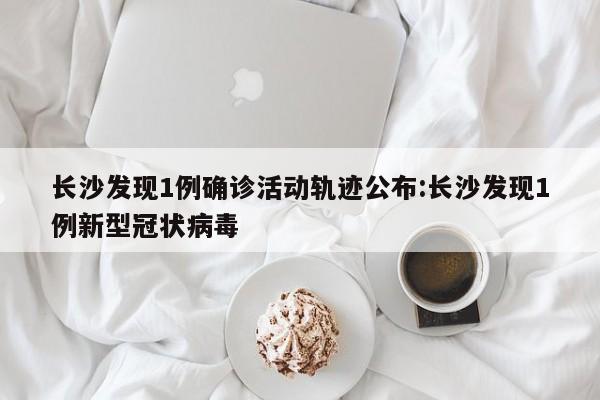 长沙发现1例确诊活动轨迹公布:长沙发现1例新型冠状病毒