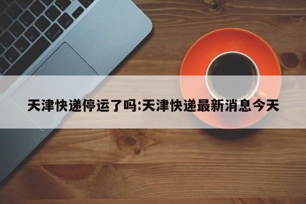 天津快递停运了吗:天津快递最新消息今天