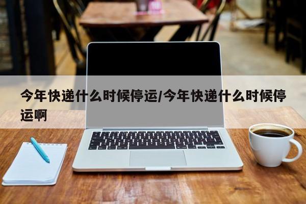 今年快递什么时候停运/今年快递什么时候停运啊