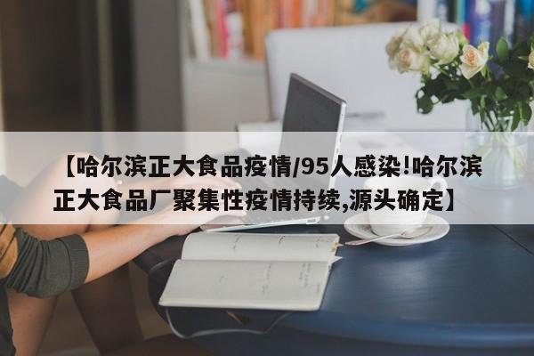 【哈尔滨正大食品疫情/95人感染!哈尔滨正大食品厂聚集性疫情持续,源头确定】