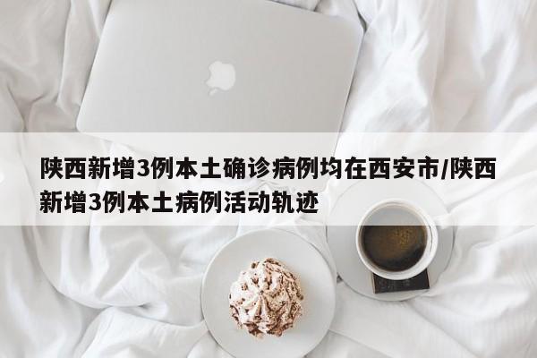 陕西新增3例本土确诊病例均在西安市/陕西新增3例本土病例活动轨迹
