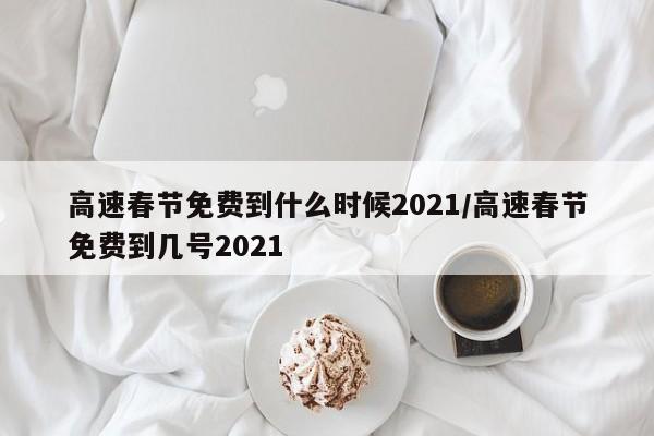 高速春节免费到什么时候2021/高速春节免费到几号2021