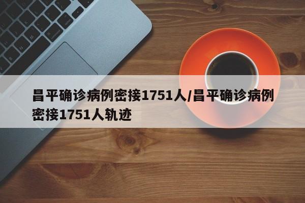 昌平确诊病例密接1751人/昌平确诊病例密接1751人轨迹